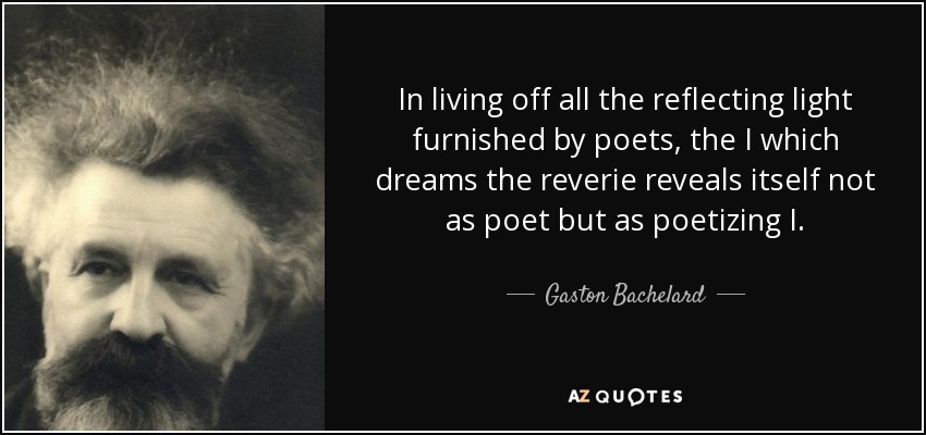 In living off all the reflecting light furnished by poets, the I which dreams the reverie reveals itself not as poet but as poetizing I. - Gaston Bachelard