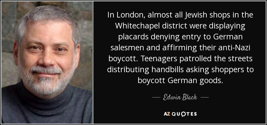 In London, almost all Jewish shops in the Whitechapel district were displaying placards denying entry to German salesmen and affirming their anti-Nazi boycott. Teenagers patrolled the streets distributing handbills asking shoppers to boycott German goods. - Edwin Black