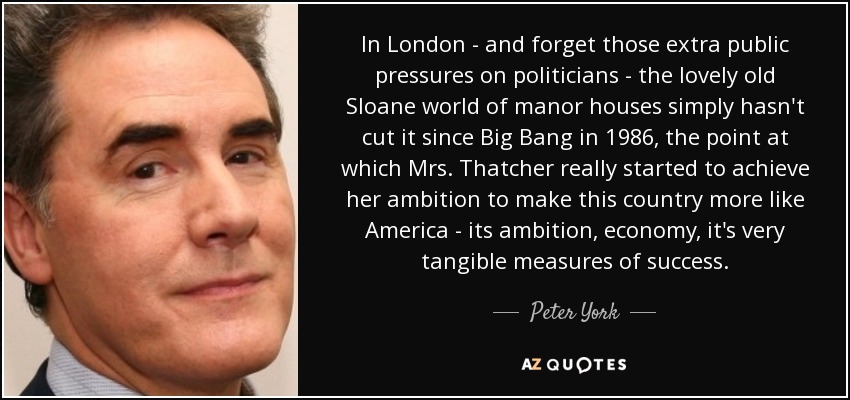 In London - and forget those extra public pressures on politicians - the lovely old Sloane world of manor houses simply hasn't cut it since Big Bang in 1986, the point at which Mrs. Thatcher really started to achieve her ambition to make this country more like America - its ambition, economy, it's very tangible measures of success. - Peter York
