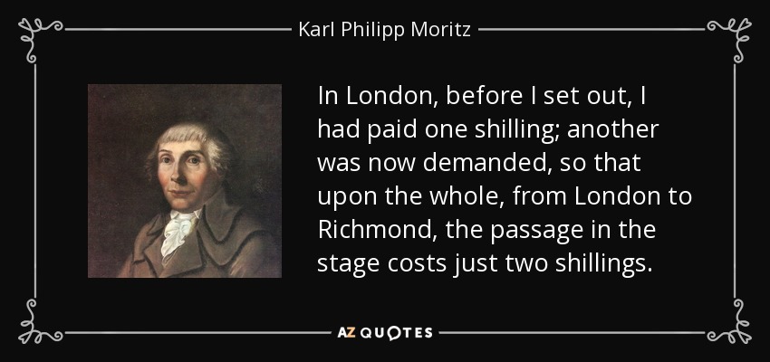 In London, before I set out, I had paid one shilling; another was now demanded, so that upon the whole, from London to Richmond, the passage in the stage costs just two shillings. - Karl Philipp Moritz