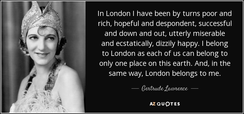 In London I have been by turns poor and rich, hopeful and despondent, successful and down and out, utterly miserable and ecstatically, dizzily happy. I belong to London as each of us can belong to only one place on this earth. And, in the same way, London belongs to me. - Gertrude Lawrence