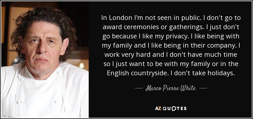 In London I'm not seen in public. I don't go to award ceremonies or gatherings. I just don't go because I like my privacy. I like being with my family and I like being in their company. I work very hard and I don't have much time so I just want to be with my family or in the English countryside. I don't take holidays. - Marco Pierre White