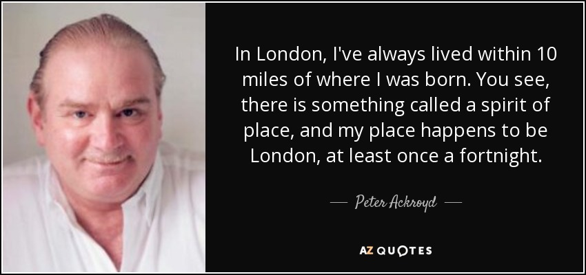 In London, I've always lived within 10 miles of where I was born. You see, there is something called a spirit of place, and my place happens to be London, at least once a fortnight. - Peter Ackroyd