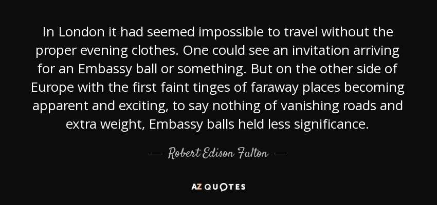 In London it had seemed impossible to travel without the proper evening clothes. One could see an invitation arriving for an Embassy ball or something. But on the other side of Europe with the first faint tinges of faraway places becoming apparent and exciting, to say nothing of vanishing roads and extra weight, Embassy balls held less significance. - Robert Edison Fulton, Jr.