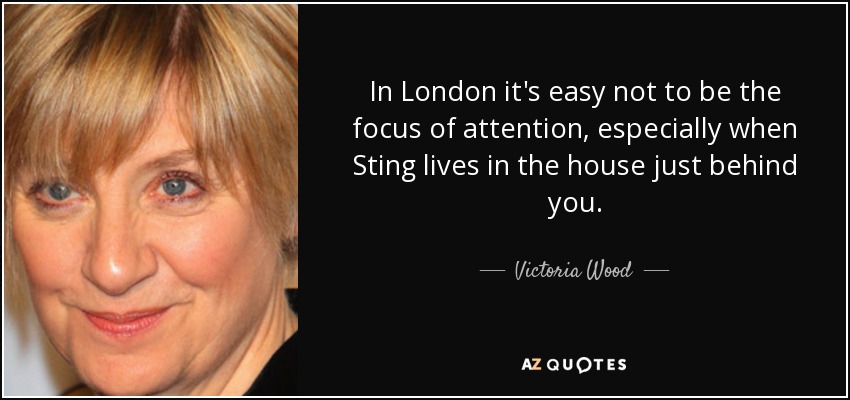 In London it's easy not to be the focus of attention, especially when Sting lives in the house just behind you. - Victoria Wood