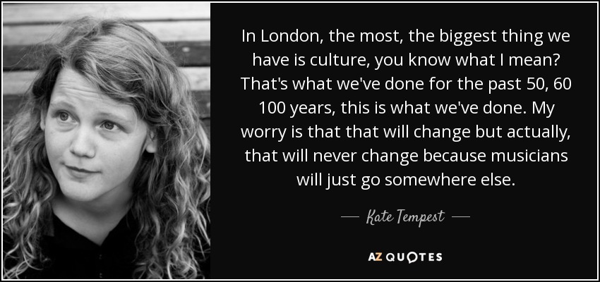 In London, the most, the biggest thing we have is culture, you know what I mean? That's what we've done for the past 50, 60 100 years, this is what we've done. My worry is that that will change but actually, that will never change because musicians will just go somewhere else. - Kate Tempest