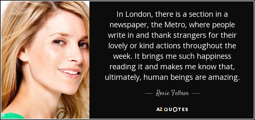 In London, there is a section in a newspaper, the Metro, where people write in and thank strangers for their lovely or kind actions throughout the week. It brings me such happiness reading it and makes me know that, ultimately, human beings are amazing. - Rosie Fellner