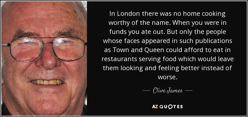 In London there was no home cooking worthy of the name. When you were in funds you ate out. But only the people whose faces appeared in such publications as Town and Queen could afford to eat in restaurants serving food which would leave them looking and feeling better instead of worse. - Clive James
