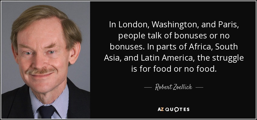 In London, Washington, and Paris, people talk of bonuses or no bonuses. In parts of Africa, South Asia, and Latin America, the struggle is for food or no food. - Robert Zoellick