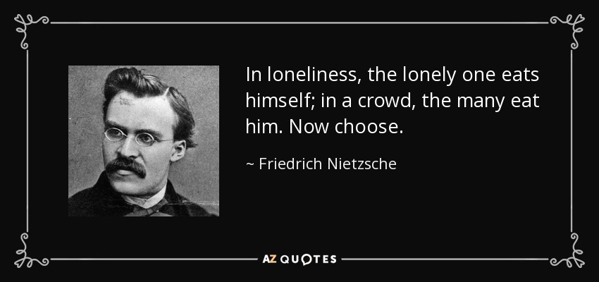 In loneliness, the lonely one eats himself; in a crowd, the many eat him. Now choose. - Friedrich Nietzsche