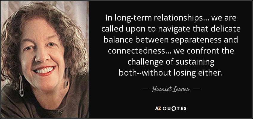 In long-term relationships ... we are called upon to navigate that delicate balance between separateness and connectedness ... we confront the challenge of sustaining both--without losing either. - Harriet Lerner