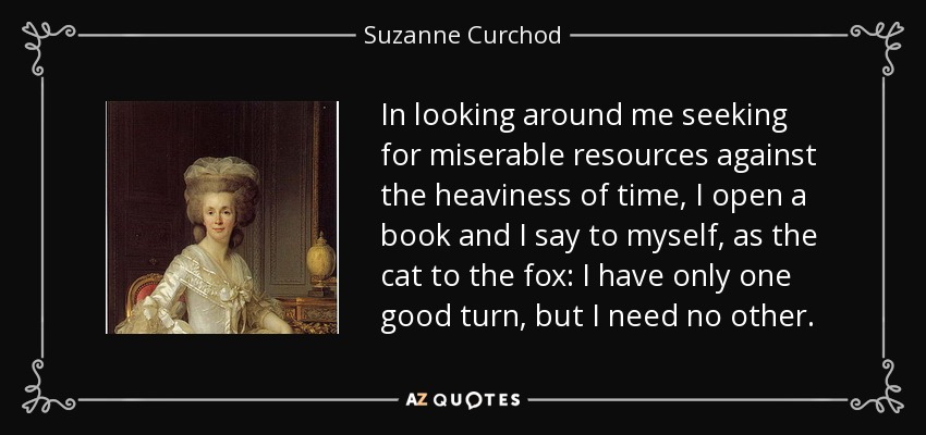 In looking around me seeking for miserable resources against the heaviness of time, I open a book and I say to myself, as the cat to the fox: I have only one good turn, but I need no other. - Suzanne Curchod