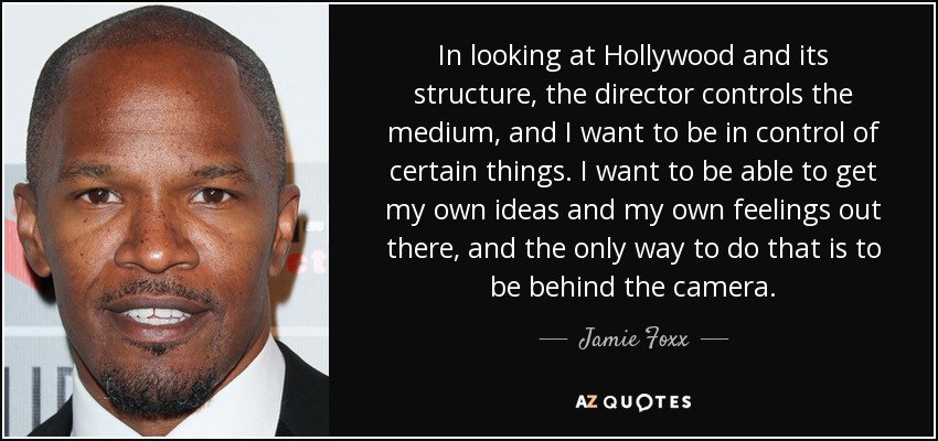 In looking at Hollywood and its structure, the director controls the medium, and I want to be in control of certain things. I want to be able to get my own ideas and my own feelings out there, and the only way to do that is to be behind the camera. - Jamie Foxx