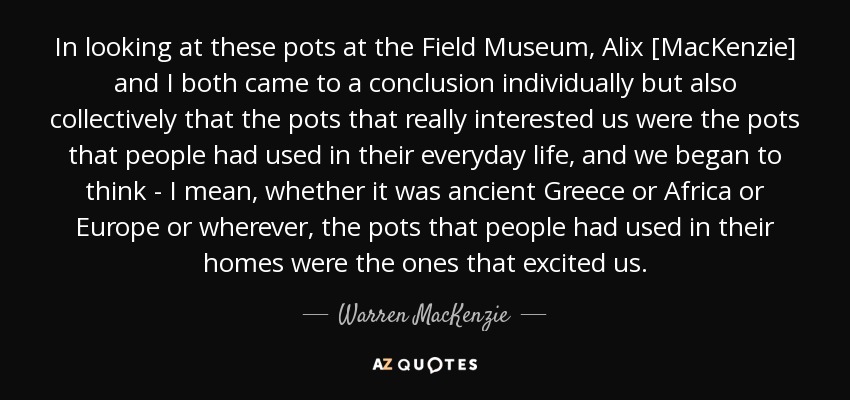 In looking at these pots at the Field Museum, Alix [MacKenzie] and I both came to a conclusion individually but also collectively that the pots that really interested us were the pots that people had used in their everyday life, and we began to think - I mean, whether it was ancient Greece or Africa or Europe or wherever, the pots that people had used in their homes were the ones that excited us. - Warren MacKenzie