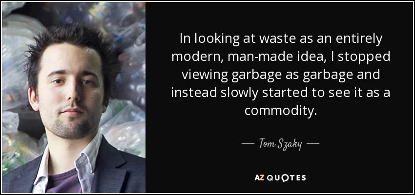 In looking at waste as an entirely modern, man-made idea, I stopped viewing garbage as garbage and instead slowly started to see it as a commodity. - Tom Szaky