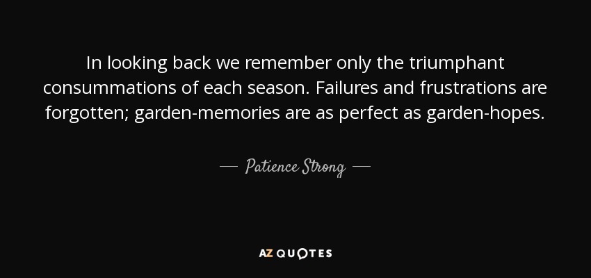 In looking back we remember only the triumphant consummations of each season. Failures and frustrations are forgotten; garden-memories are as perfect as garden-hopes. - Patience Strong