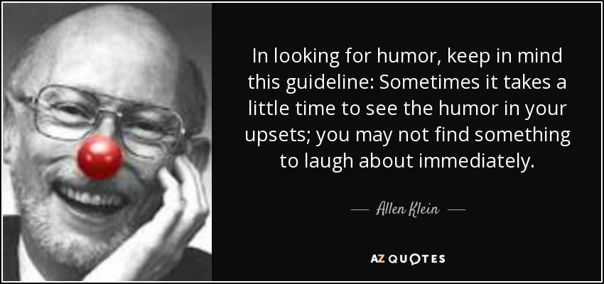 In looking for humor, keep in mind this guideline: Sometimes it takes a little time to see the humor in your upsets; you may not find something to laugh about immediately. - Allen Klein
