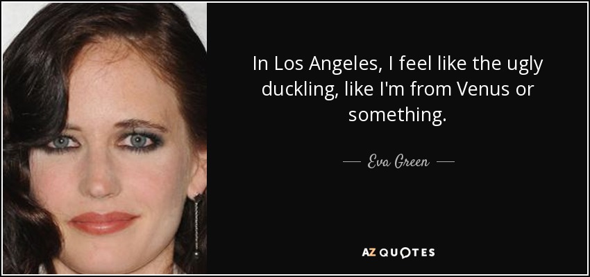 In Los Angeles, I feel like the ugly duckling, like I'm from Venus or something. - Eva Green