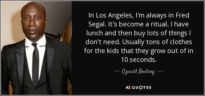 In Los Angeles, I'm always in Fred Segal. It's become a ritual. I have lunch and then buy lots of things I don't need. Usually tons of clothes for the kids that they grow out of in 10 seconds. - Ozwald Boateng