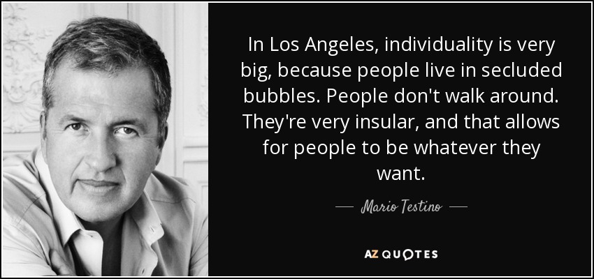 In Los Angeles, individuality is very big, because people live in secluded bubbles. People don't walk around. They're very insular, and that allows for people to be whatever they want. - Mario Testino