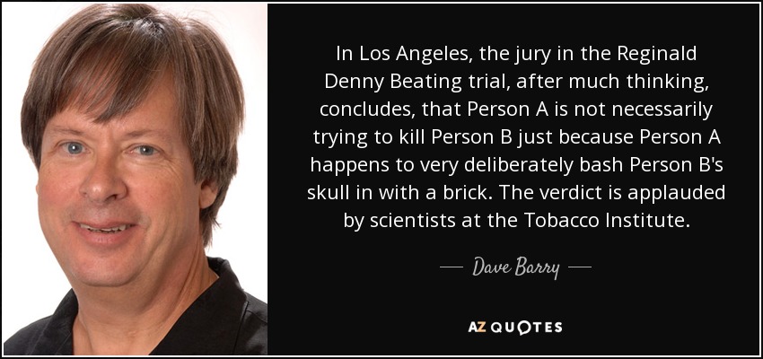 In Los Angeles, the jury in the Reginald Denny Beating trial, after much thinking, concludes, that Person A is not necessarily trying to kill Person B just because Person A happens to very deliberately bash Person B's skull in with a brick. The verdict is applauded by scientists at the Tobacco Institute. - Dave Barry