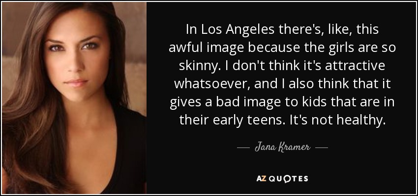 In Los Angeles there's, like, this awful image because the girls are so skinny. I don't think it's attractive whatsoever, and I also think that it gives a bad image to kids that are in their early teens. It's not healthy. - Jana Kramer