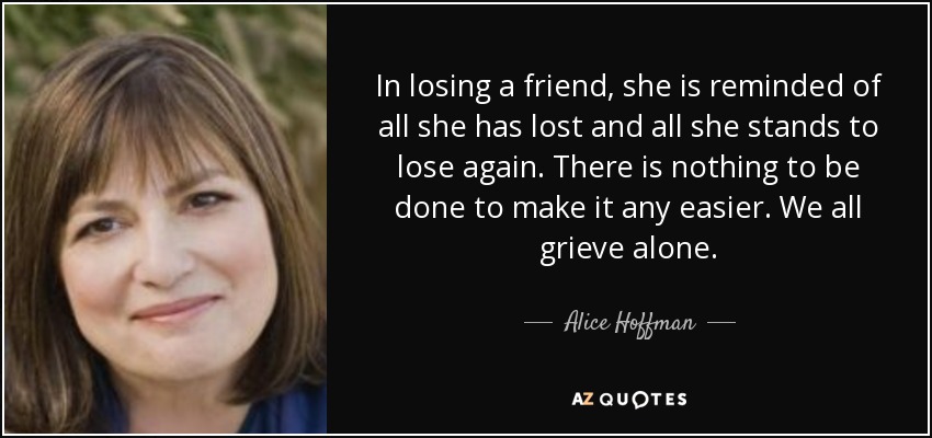 In losing a friend, she is reminded of all she has lost and all she stands to lose again. There is nothing to be done to make it any easier. We all grieve alone. - Alice Hoffman