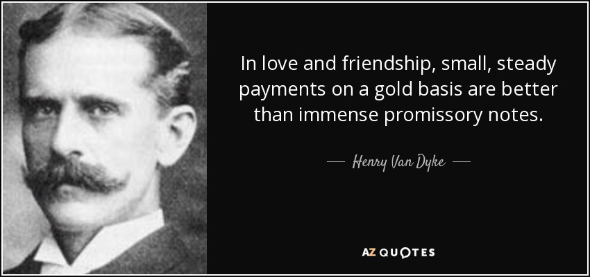 In love and friendship, small, steady payments on a gold basis are better than immense promissory notes. - Henry Van Dyke