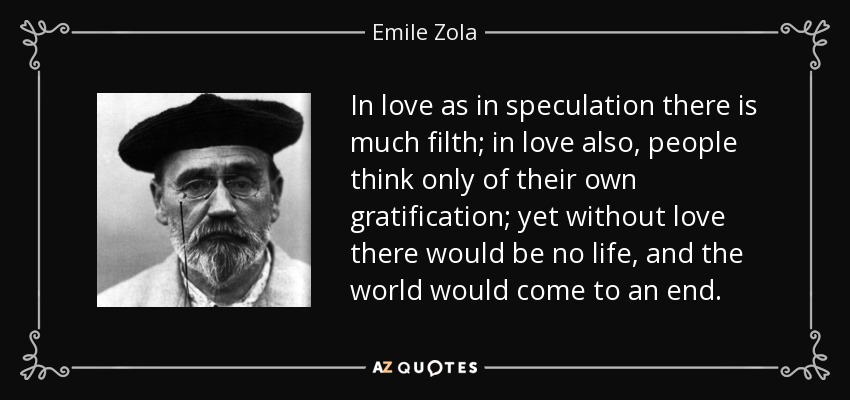 In love as in speculation there is much filth; in love also, people think only of their own gratification; yet without love there would be no life, and the world would come to an end. - Emile Zola