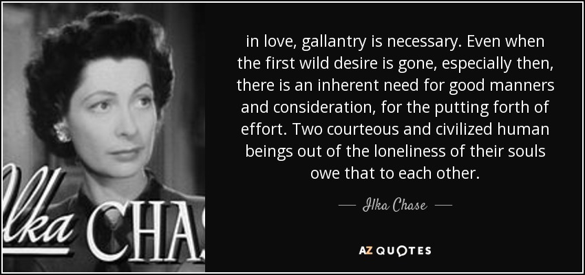 in love, gallantry is necessary. Even when the first wild desire is gone, especially then, there is an inherent need for good manners and consideration, for the putting forth of effort. Two courteous and civilized human beings out of the loneliness of their souls owe that to each other. - Ilka Chase