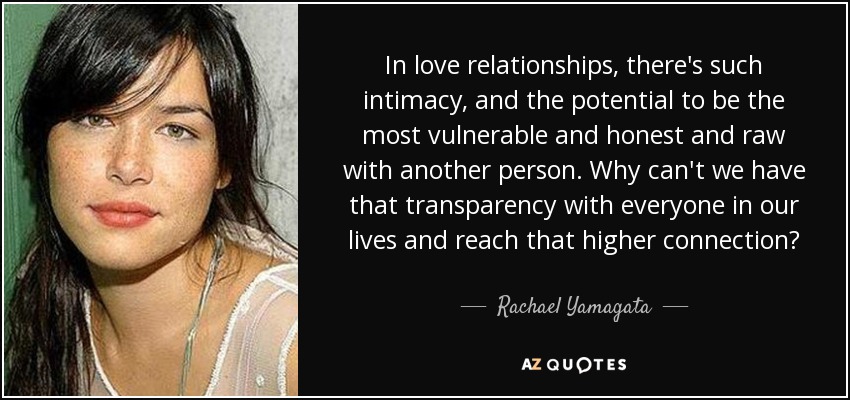 In love relationships, there's such intimacy, and the potential to be the most vulnerable and honest and raw with another person. Why can't we have that transparency with everyone in our lives and reach that higher connection? - Rachael Yamagata