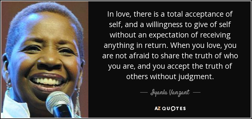 In love, there is a total acceptance of self, and a willingness to give of self without an expectation of receiving anything in return. When you love, you are not afraid to share the truth of who you are, and you accept the truth of others without judgment. - Iyanla Vanzant