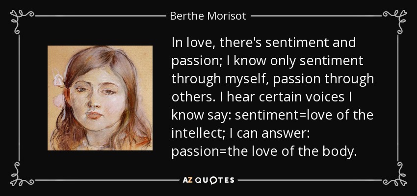 In love, there's sentiment and passion; I know only sentiment through myself, passion through others. I hear certain voices I know say: sentiment=love of the intellect; I can answer: passion=the love of the body. - Berthe Morisot