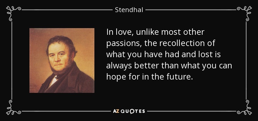 In love, unlike most other passions, the recollection of what you have had and lost is always better than what you can hope for in the future. - Stendhal