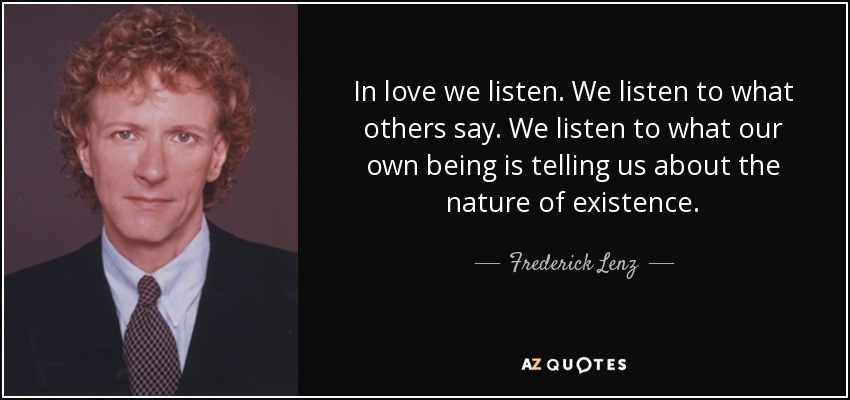 In love we listen. We listen to what others say. We listen to what our own being is telling us about the nature of existence. - Frederick Lenz