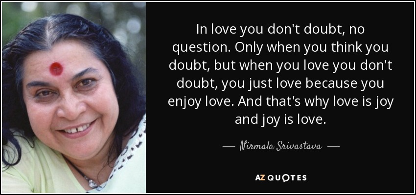 In love you don't doubt, no question. Only when you think you doubt, but when you love you don't doubt, you just love because you enjoy love. And that's why love is joy and joy is love. - Nirmala Srivastava