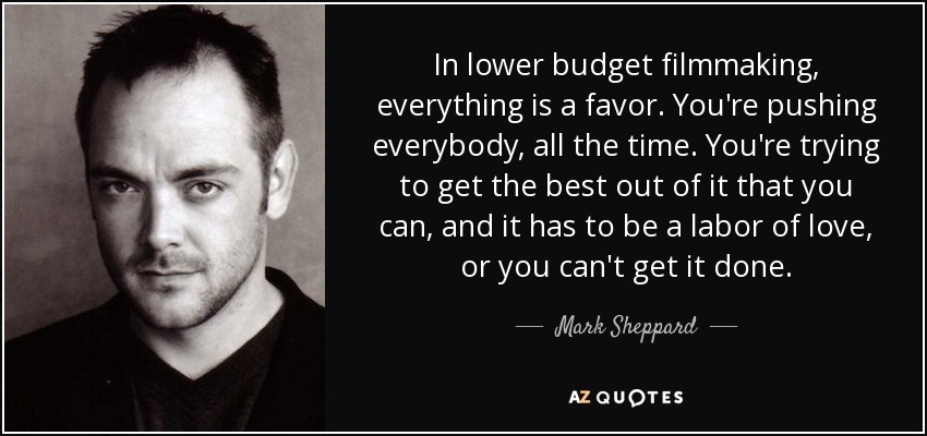 In lower budget filmmaking, everything is a favor. You're pushing everybody, all the time. You're trying to get the best out of it that you can, and it has to be a labor of love, or you can't get it done. - Mark Sheppard