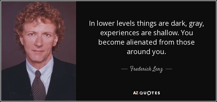 In lower levels things are dark, gray, experiences are shallow. You become alienated from those around you. - Frederick Lenz