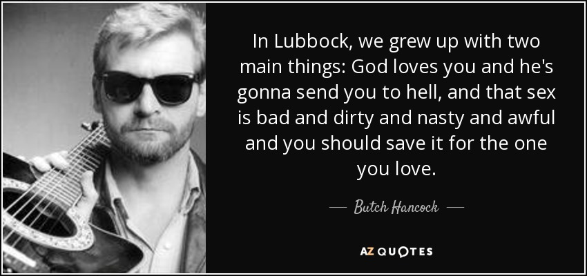 In Lubbock, we grew up with two main things: God loves you and he's gonna send you to hell, and that sex is bad and dirty and nasty and awful and you should save it for the one you love. - Butch Hancock