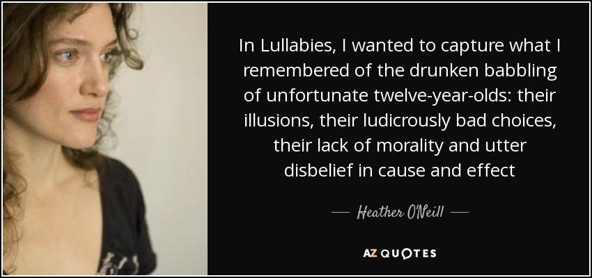 In Lullabies, I wanted to capture what I remembered of the drunken babbling of unfortunate twelve-year-olds: their illusions, their ludicrously bad choices, their lack of morality and utter disbelief in cause and effect - Heather O'Neill