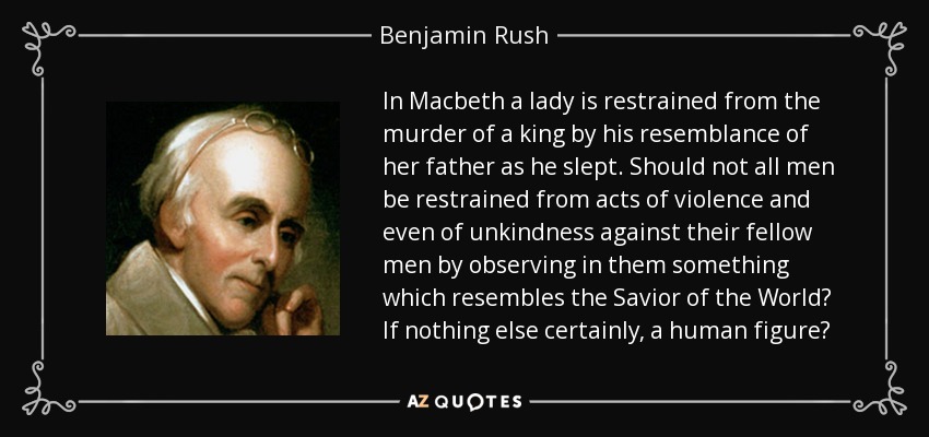 In Macbeth a lady is restrained from the murder of a king by his resemblance of her father as he slept. Should not all men be restrained from acts of violence and even of unkindness against their fellow men by observing in them something which resembles the Savior of the World? If nothing else certainly, a human figure? - Benjamin Rush