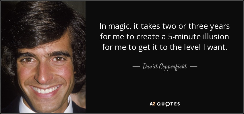 In magic, it takes two or three years for me to create a 5-minute illusion for me to get it to the level I want. - David Copperfield