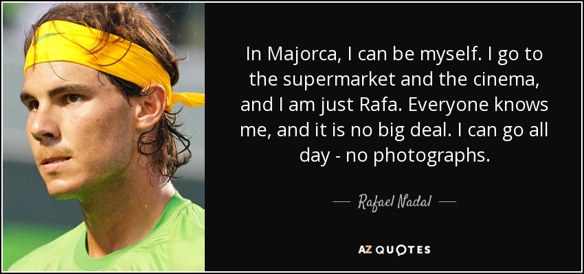 In Majorca, I can be myself. I go to the supermarket and the cinema, and I am just Rafa. Everyone knows me, and it is no big deal. I can go all day - no photographs. - Rafael Nadal