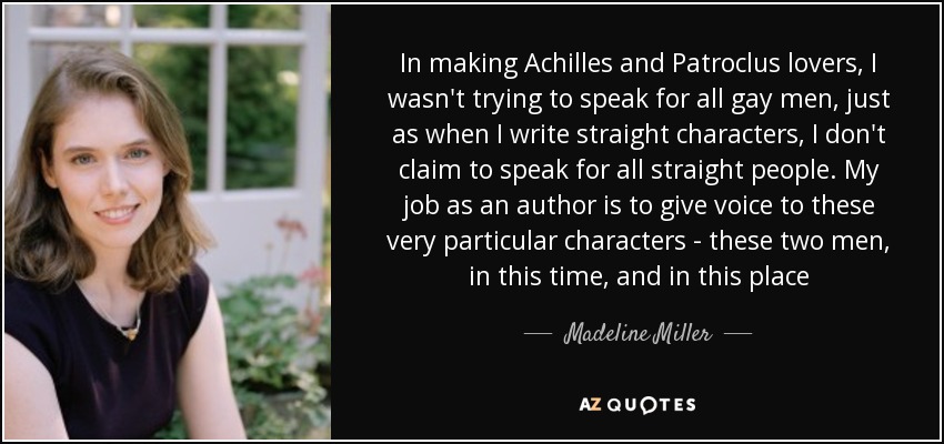 In making Achilles and Patroclus lovers, I wasn't trying to speak for all gay men, just as when I write straight characters, I don't claim to speak for all straight people. My job as an author is to give voice to these very particular characters - these two men, in this time, and in this place - Madeline Miller