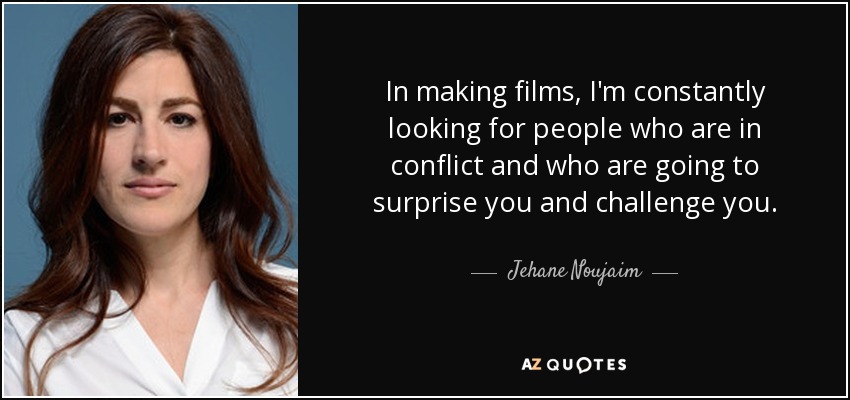 In making films, I'm constantly looking for people who are in conflict and who are going to surprise you and challenge you. - Jehane Noujaim