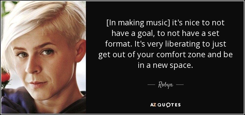 [In making music] it's nice to not have a goal, to not have a set format. It's very liberating to just get out of your comfort zone and be in a new space. - Robyn