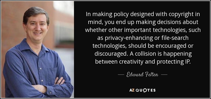 In making policy designed with copyright in mind, you end up making decisions about whether other important technologies, such as privacy-enhancing or file-search technologies, should be encouraged or discouraged. A collision is happening between creativity and protecting IP. - Edward Felten