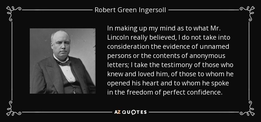 In making up my mind as to what Mr. Lincoln really believed, I do not take into consideration the evidence of unnamed persons or the contents of anonymous letters; I take the testimony of those who knew and loved him, of those to whom he opened his heart and to whom he spoke in the freedom of perfect confidence. - Robert Green Ingersoll