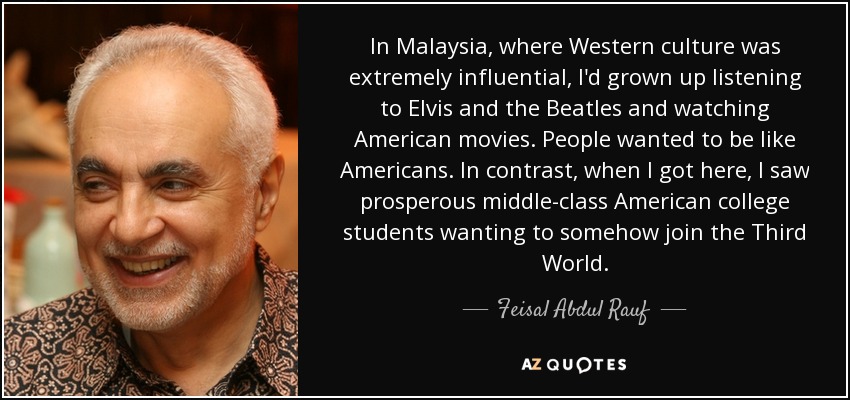 In Malaysia, where Western culture was extremely influential, I'd grown up listening to Elvis and the Beatles and watching American movies. People wanted to be like Americans. In contrast, when I got here, I saw prosperous middle-class American college students wanting to somehow join the Third World. - Feisal Abdul Rauf