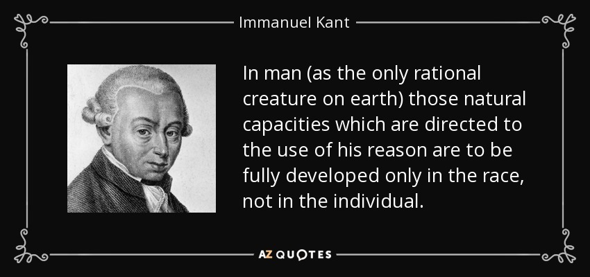 In man (as the only rational creature on earth) those natural capacities which are directed to the use of his reason are to be fully developed only in the race, not in the individual. - Immanuel Kant